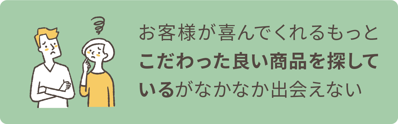 お客様が喜んでくれるもっとこだわった良い商品を探しているがなかなか出会えない